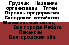 Грузчик › Название организации ­ Титан › Отрасль предприятия ­ Складское хозяйство › Минимальный оклад ­ 15 000 - Все города Работа » Вакансии   . Белгородская обл.